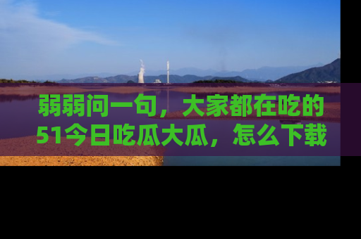弱弱问一句，大家都在吃的51今日吃瓜大瓜，怎么下载登录才能体验最新入口？