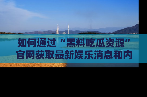 如何通过“黑料吃瓜资源”官网获取最新娱乐消息和内幕爆料