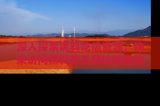 深入探索黑料吃瓜资源，快来访问黑料吃瓜网址获取独家内容！