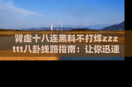 肾虚十八连黑料不打烊zzzttt八卦线路指南：让你迅速掌握热点事件脉络