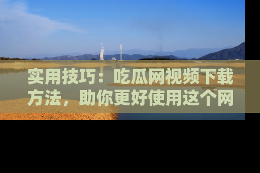 实用技巧：吃瓜网视频下载方法，助你更好使用这个网站