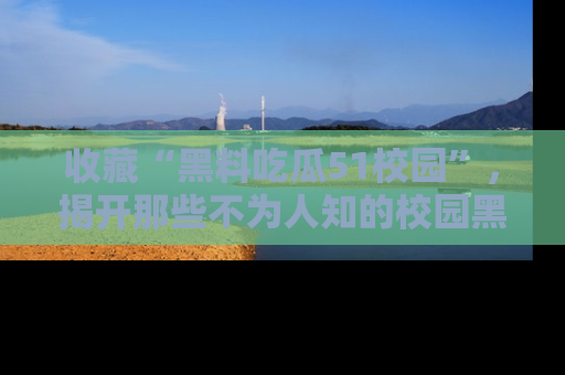 收藏“黑料吃瓜51校园”，揭开那些不为人知的校园黑幕！