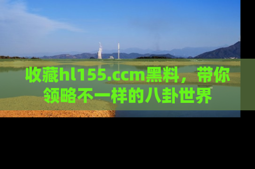 收藏hl155.ccm黑料，带你领略不一样的八卦世界