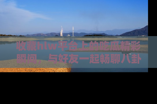 收藏hlw平台上的吃瓜精彩瞬间，与好友一起畅聊八卦趣闻！