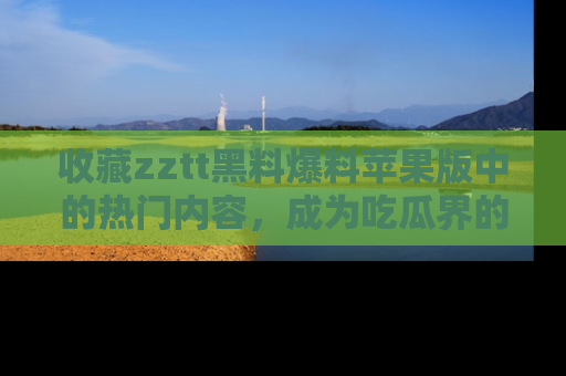 收藏zztt黑料爆料苹果版中的热门内容，成为吃瓜界的资深玩家！