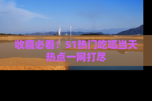 收藏必看！51热门吃呱当天热点一网打尽