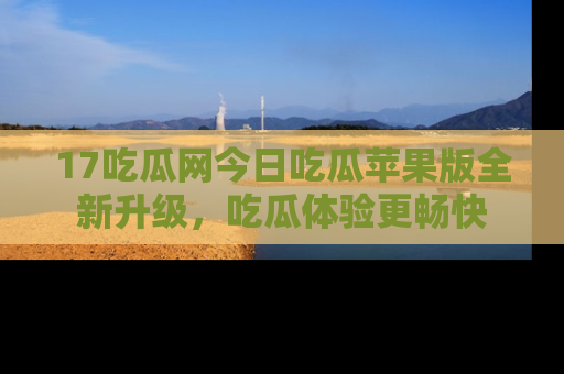 17吃瓜网今日吃瓜苹果版全新升级，吃瓜体验更畅快