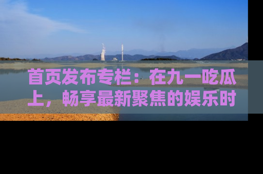 首页发布专栏：在九一吃瓜上，畅享最新聚焦的娱乐时讯