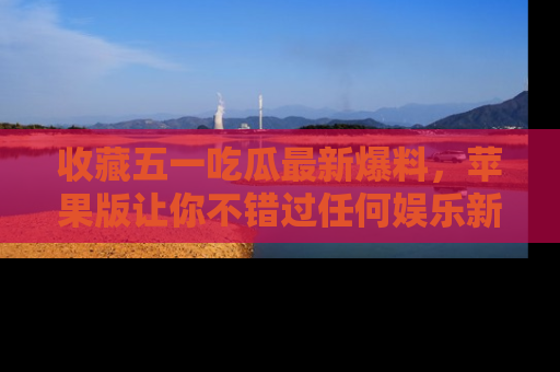 收藏五一吃瓜最新爆料，苹果版让你不错过任何娱乐新闻