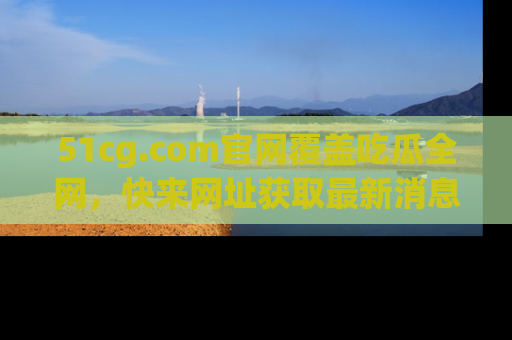 51cg.com官网覆盖吃瓜全网，快来网址获取最新消息与链接！