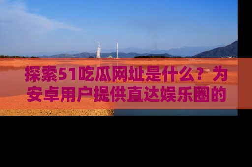 探索51吃瓜网址是什么?为安卓用户提供直达娱乐圈的途径