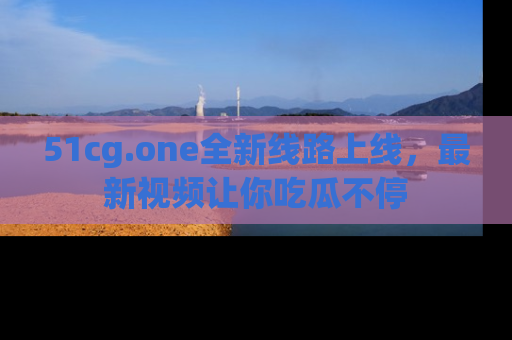 51cg.one全新线路上线，最新视频让你吃瓜不停
