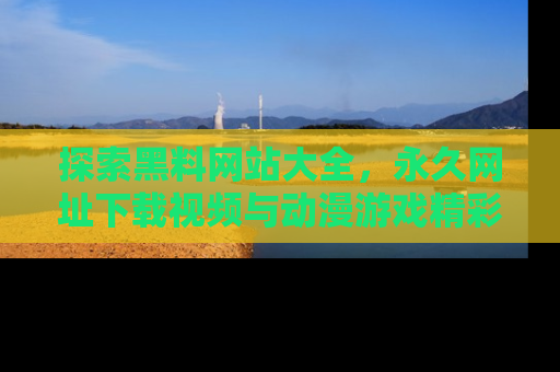 探索黑料网站大全，永久网址下载视频与动漫游戏精彩瞬间！