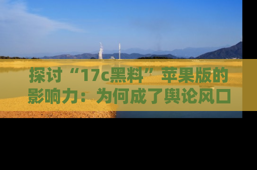 探讨“17c黑料”苹果版的影响力:为何成了舆论风口?