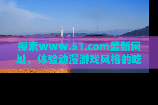 探索www.51.com最新网址，体验动漫游戏风格的吃瓜乐趣！