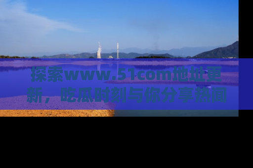 探索www.51com地址更新，吃瓜时刻与你分享热闻