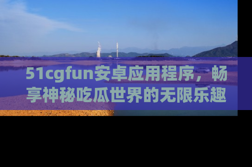 51cgfun安卓应用程序，畅享神秘吃瓜世界的无限乐趣！