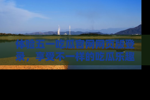 体验五一吃瓜官网网页版登录,享受不一样的吃瓜乐趣与互动体验
