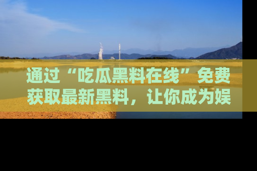 通过“吃瓜黑料在线”免费获取最新黑料,让你成为娱乐圈的内幕专家!