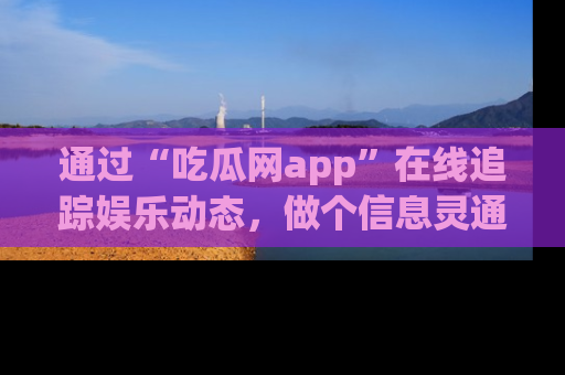 通过“吃瓜网app”在线追踪娱乐动态,做个信息灵通的吃瓜群众!