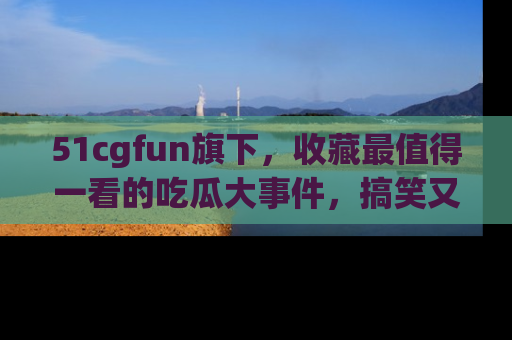 51cgfun旗下，收藏最值得一看的吃瓜大事件，搞笑又精彩！