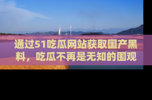 通过51吃瓜网站获取国产黑料,吃瓜不再是无知的围观者