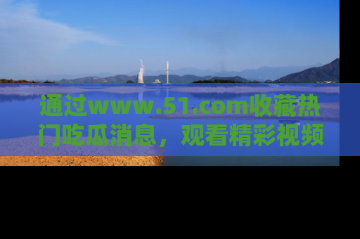 通过www.51.com收藏热门吃瓜消息，观看精彩视频与段子！