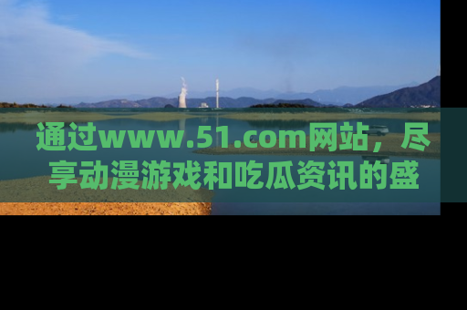 通过www.51.com网站，尽享动漫游戏和吃瓜资讯的盛宴！