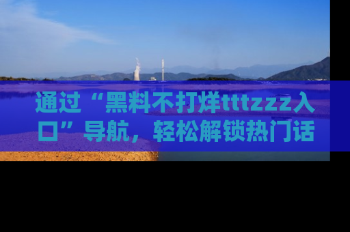 通过“黑料不打烊tttzzz入口”导航,轻松解锁热门话题及娱乐圈黑料内幕