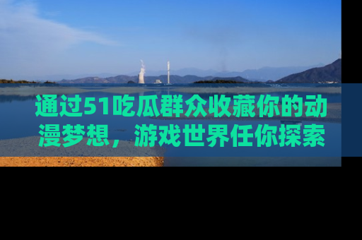 通过51吃瓜群众收藏你的动漫梦想，游戏世界任你探索