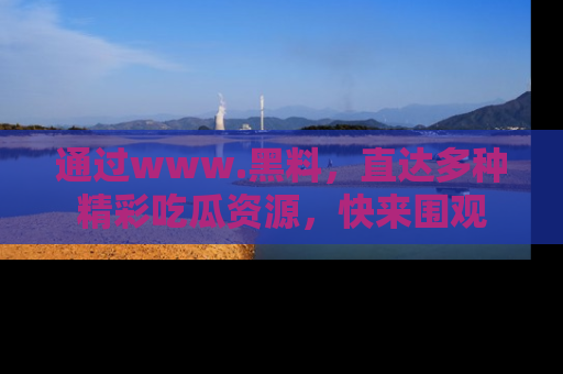 通过www.黑料，直达多种精彩吃瓜资源，快来围观