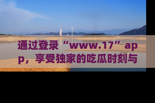 通过登录“www.17”app，享受独家的吃瓜时刻与娱乐资讯！