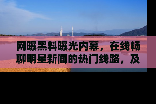 网曝黑料曝光内幕，在线畅聊明星新闻的热门线路，及时掌握最新消息！