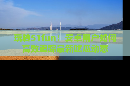 玩转51fun！安卓用户如何高效追踪最新吃瓜动态