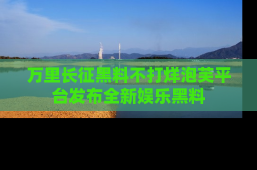 万里长征黑料不打烊泡芙平台发布全新娱乐黑料