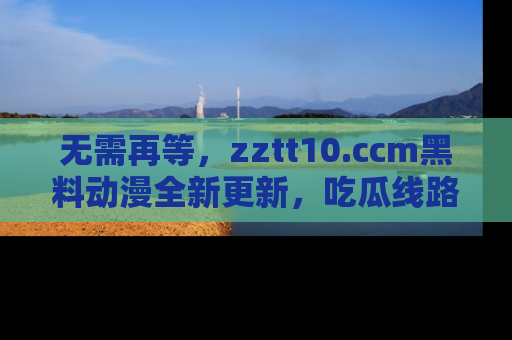 无需再等，zztt10.ccm黑料动漫全新更新，吃瓜线路佛系推荐！