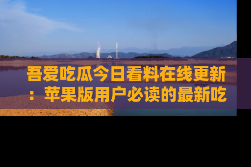 吾爱吃瓜今日看料在线更新：苹果版用户必读的最新吃瓜技巧