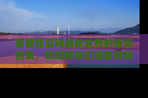吾爱吃瓜网最新发布的视频合集，吃瓜群众们准备好嗨起来了吗？