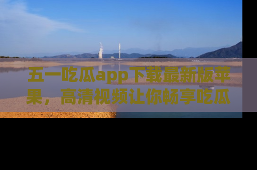五一吃瓜app下载最新版苹果，高清视频让你畅享吃瓜乐趣