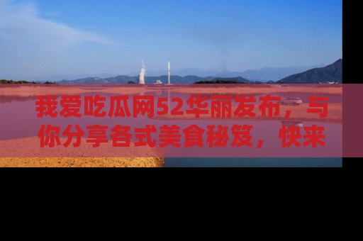 我爱吃瓜网52华丽发布，与你分享各式美食秘笈，快来加入我们的吃瓜大家庭！