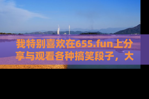 我特别喜欢在655.fun上分享与观看各种搞笑段子，大家一起来享受乐趣吧！