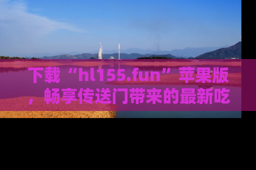 下载“hl155.fun”苹果版，畅享传送门带来的最新吃瓜资讯
