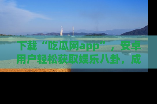 下载“吃瓜网app”，安卓用户轻松获取娱乐八卦，成为身边的知情达人！