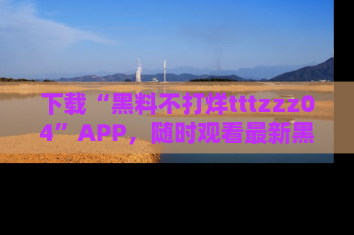 下载“黑料不打烊tttzzz04”APP，随时观看最新黑料不打烊tttzzz04在线！