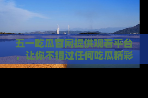 五一吃瓜官网提供观看平台，让你不错过任何吃瓜精彩瞬间
