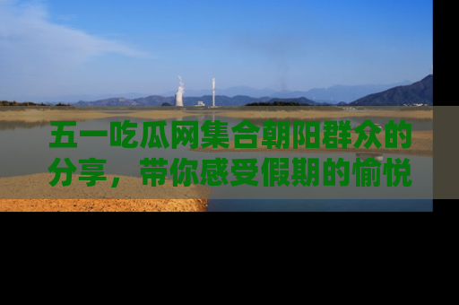 五一吃瓜网集合朝阳群众的分享，带你感受假期的愉悦！