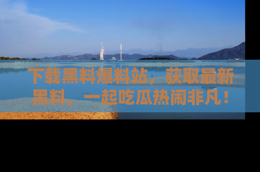 下载黑料爆料站，获取最新黑料，一起吃瓜热闹非凡！
