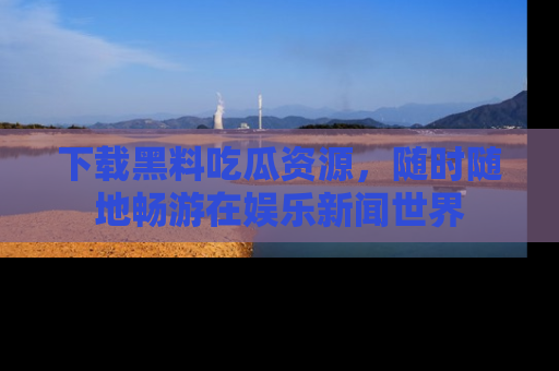下载黑料吃瓜资源，随时随地畅游在娱乐新闻世界