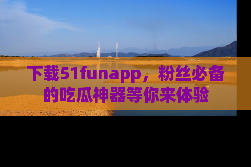 下载51funapp，粉丝必备的吃瓜神器等你来体验