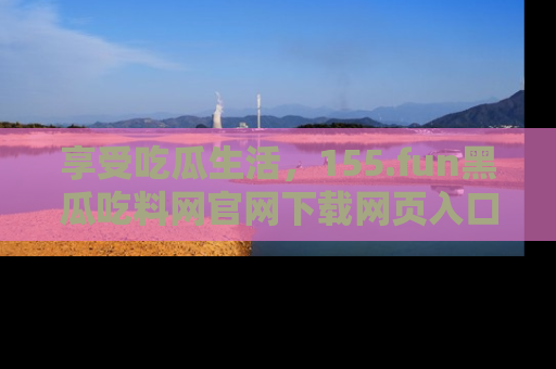 享受吃瓜生活，155.fun黑瓜吃料网官网下载网页入口全解析